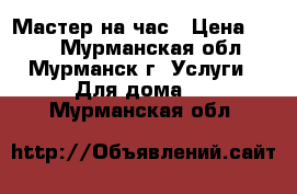 Мастер на час › Цена ­ 500 - Мурманская обл., Мурманск г. Услуги » Для дома   . Мурманская обл.
